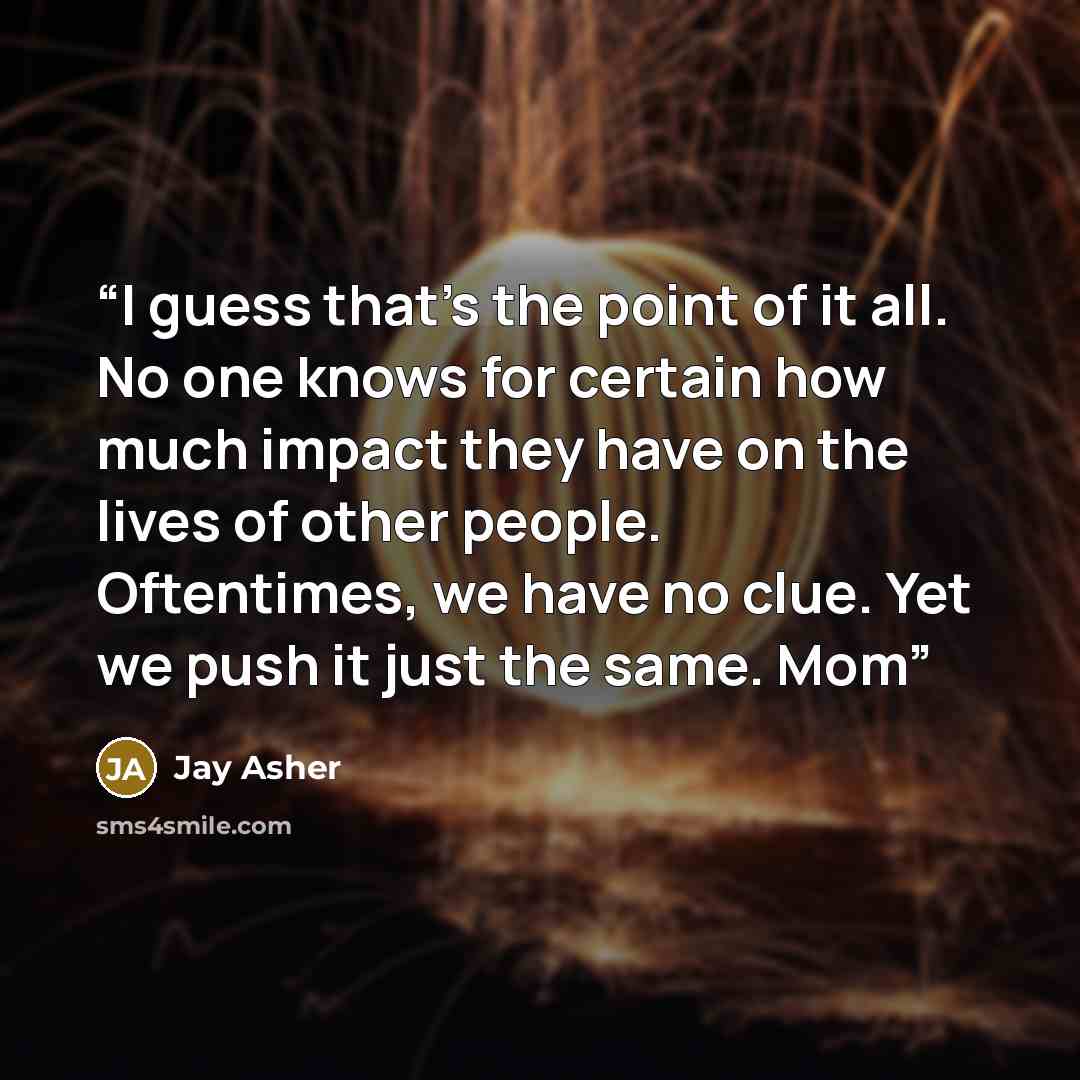 “I guess that’s the point of it all. No one knows for certain how much impact they have on the lives of other people. Oftentimes, we have no clue. Yet we push it just the same. Mom” quote by Jay Asher