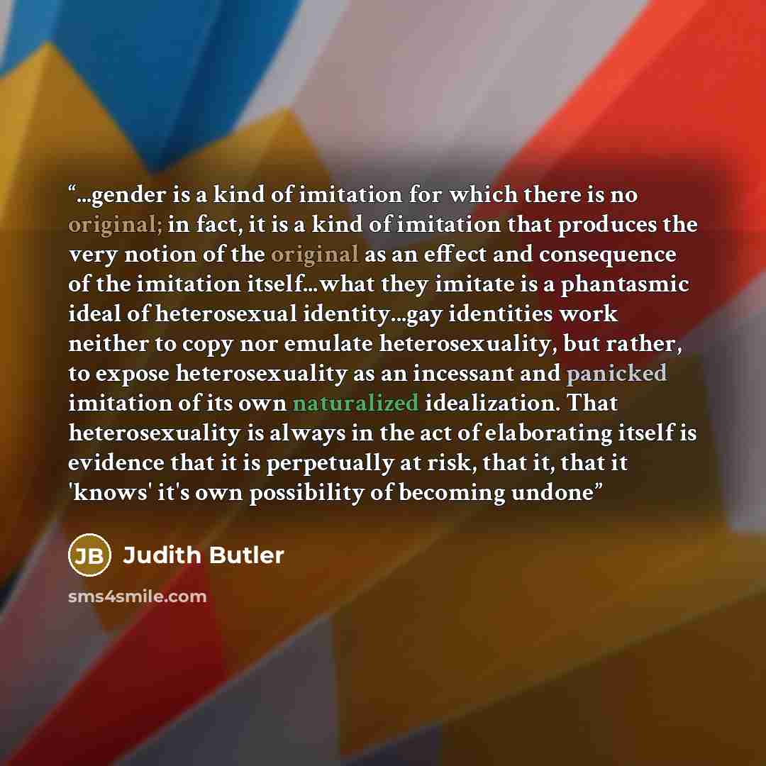 “...gender is a kind of imitation for which there is no original; in fact, it is a kind of imitation that produces the very notion of the original as an effect and consequence of the imitation itself...what they imitate is a phantasmic ideal of heterosexual identity...gay identities work neither to…” quote by Judith Butler