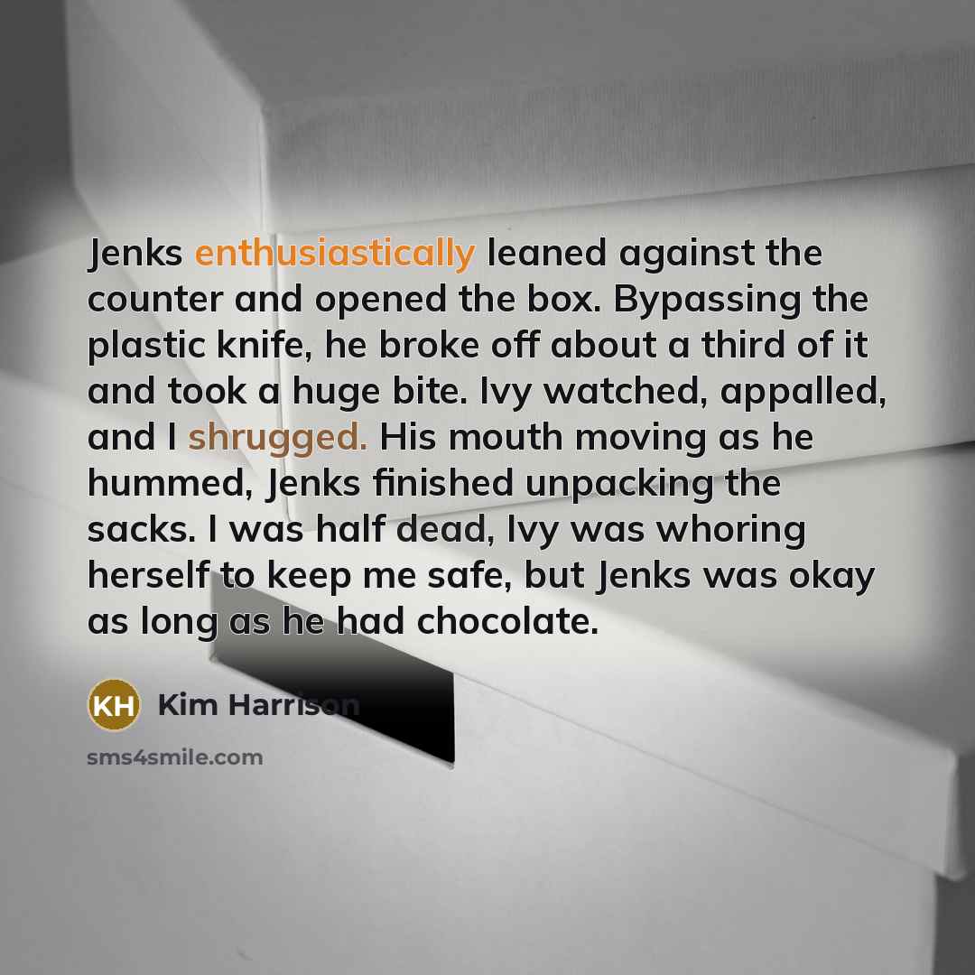 “Jenks enthusiastically leaned against the counter and opened the box. Bypassing the plastic knife, he broke off about a third of it and took a huge bite. Ivy watched, appalled, and I shrugged. His mouth moving as he hummed, Jenks finished unpacking the sacks. I was half dead, Ivy was whoring…” quote by Kim Harrison