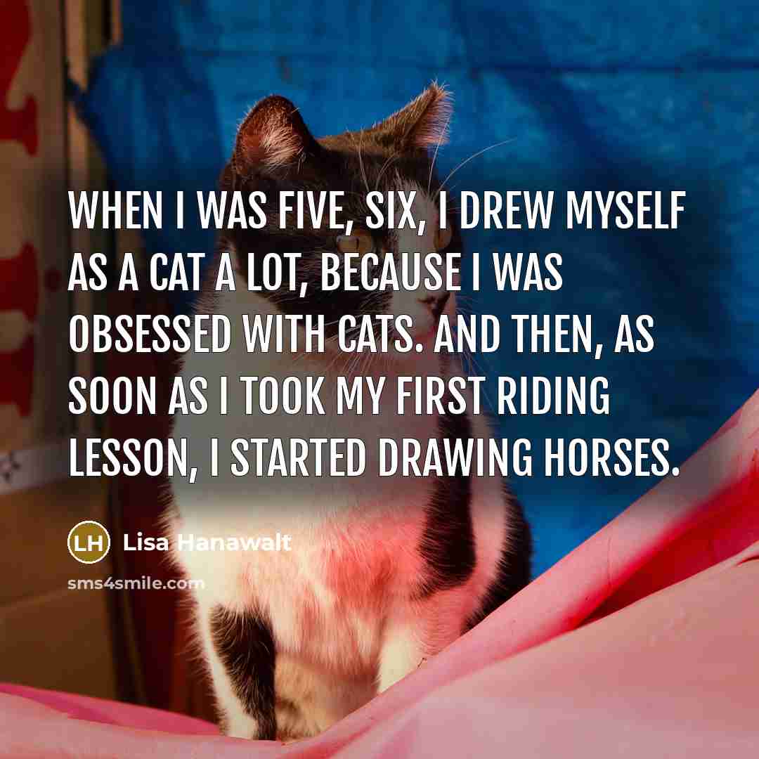 “When I was five, six, I drew myself as a cat a lot, because I was obsessed with cats. And then, as soon as I took my first riding lesson, I started drawing horses.” quote by Lisa Hanawalt