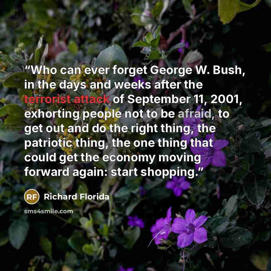 “Who can ever forget George W. Bush, in the days and weeks after the terrorist attack of September 11, 2001, exhorting people not to be afraid, to get out and do the right thing, the patriotic thing, the one thing that could get the economy moving forward again: start shopping.” quote by Richard Florida