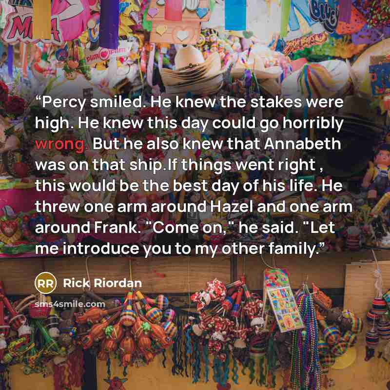 “Percy smiled. He knew the stakes were high. He knew this day could go horribly wrong. But he also knew that Annabeth was on that ship.If things went right , this would be the best day of his life. He threw one arm around Hazel and one arm around Frank. "Come on," he said. "Let me introduce you to…” quote by Rick Riordan