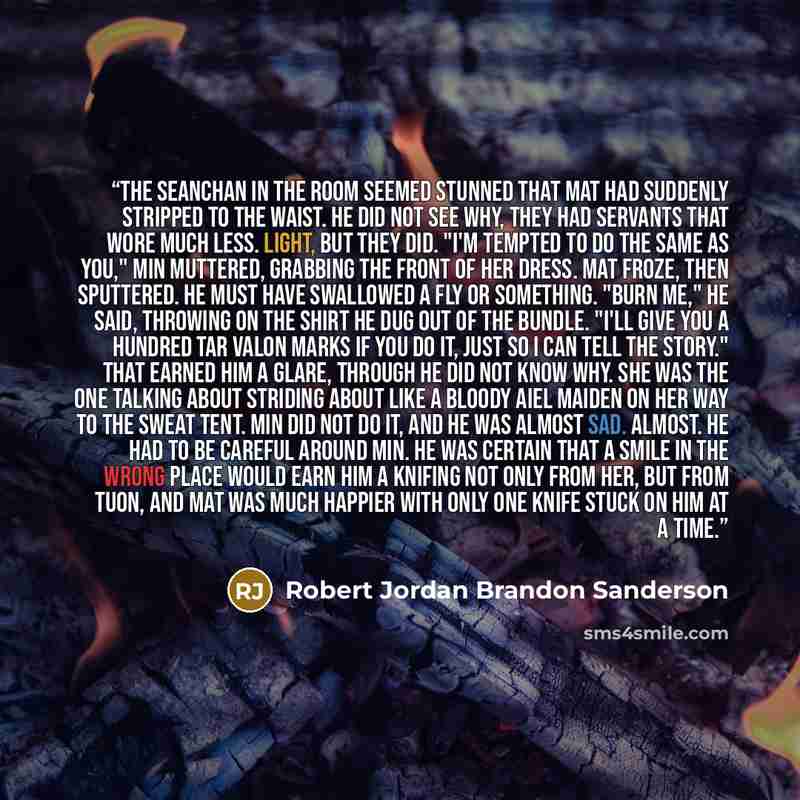 “The Seanchan in the room seemed stunned that Mat had suddenly stripped to the waist. He did not see why, They had servants that wore much less. Light, but they did. "I'm tempted to do the same as you," Min muttered, grabbing the front of her dress. Mat Froze, then sputtered. He must have swallowed…” quote by Robert Jordan Brandon Sanderson