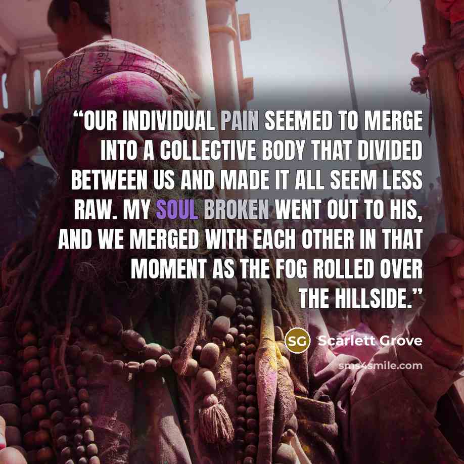 “Our individual pain seemed to merge into a collective body that divided between us and made it all seem less raw. My soul broken went out to his, and we merged with each other in that moment as the fog rolled over the hillside.” quote by Scarlett Grove