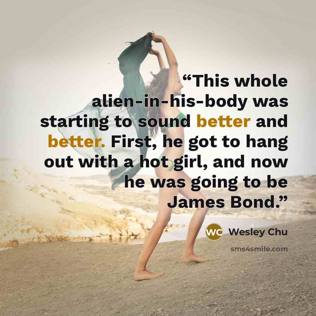 “This whole alien-in-his-body was starting to sound better and better. First, he got to hang out with a hot girl, and now he was going to be James Bond.” quote by Wesley Chu