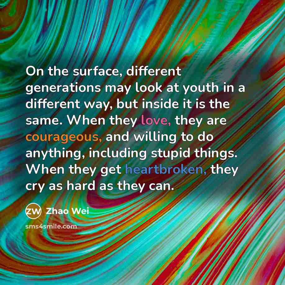“On the surface, different generations may look at youth in a different way, but inside it is the same. When they love, they are courageous, and willing to do anything, including stupid things. When they get heartbroken, they cry as hard as they can.” quote by Zhao Wei