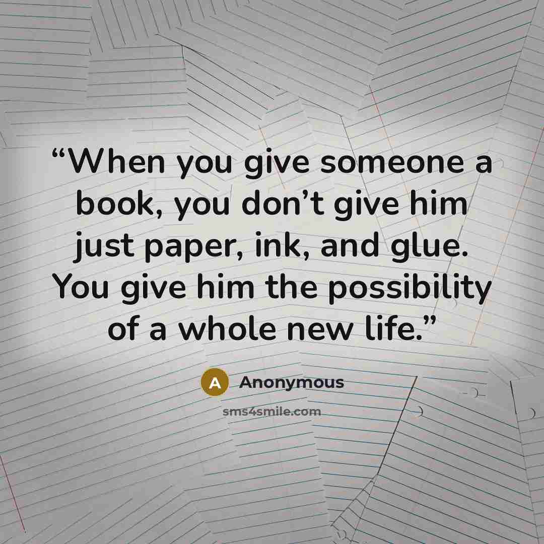 “When you give someone a book, you don’t give him just paper, ink, and glue. You give him the possibility of a whole new life.” quote by Anonymous
