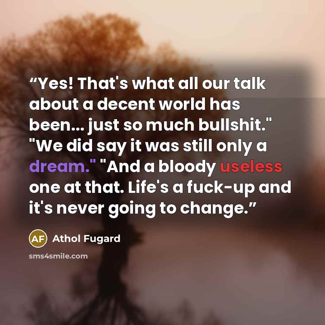 “Yes! That's what all our talk about a decent world has been... just so much bullshit." "We did say it was still only a dream." "And a bloody useless one at that. Life's a fuck-up and it's never going to change.” quote by Athol Fugard