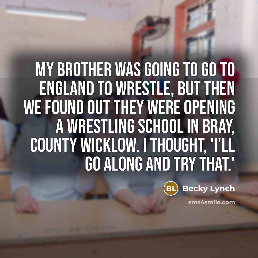 “My brother was going to go to England to wrestle, but then we found out they were opening a wrestling school in Bray, County Wicklow. I thought, 'I'll go along and try that.'” quote by Becky Lynch