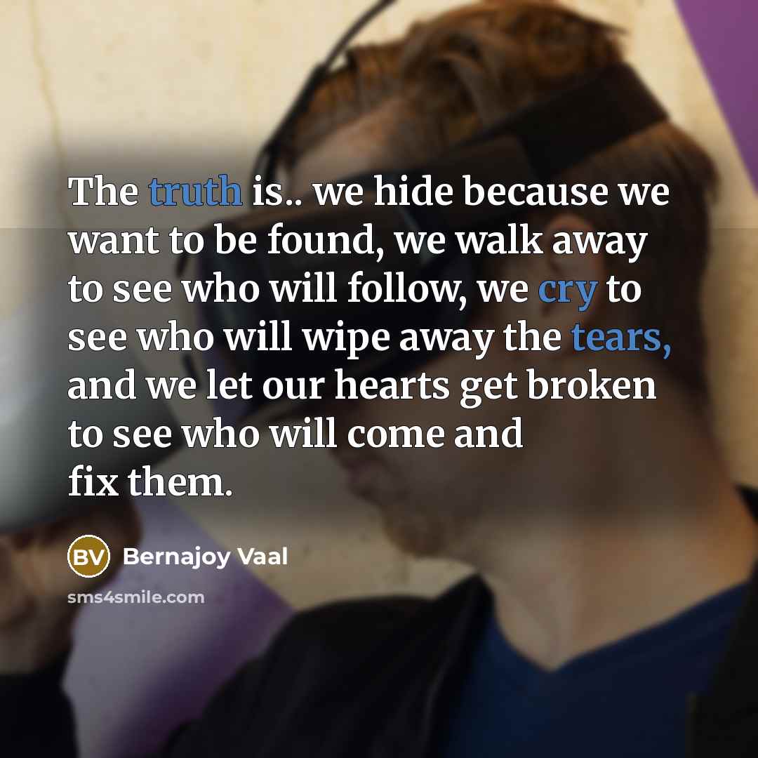 “The truth is.. we hide because we want to be found, we walk away to see who will follow, we cry to see who will wipe away the tears, and we let our hearts get broken to see who will come and fix them.” quote by Bernajoy Vaal