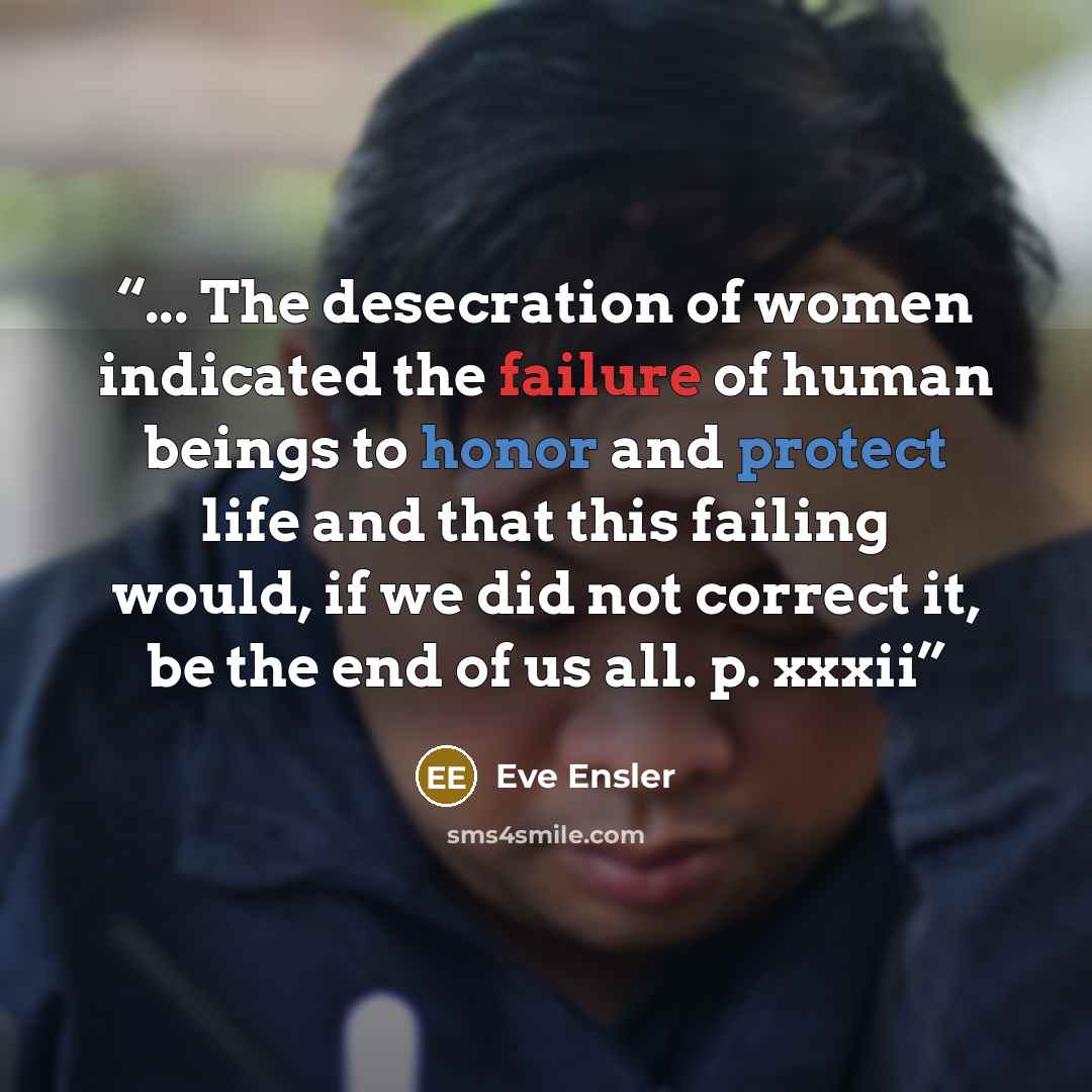 “... The desecration of women indicated the failure of human beings to honor and protect life and that this failing would, if we did not correct it, be the end of us all. p. xxxii” quote by Eve Ensler