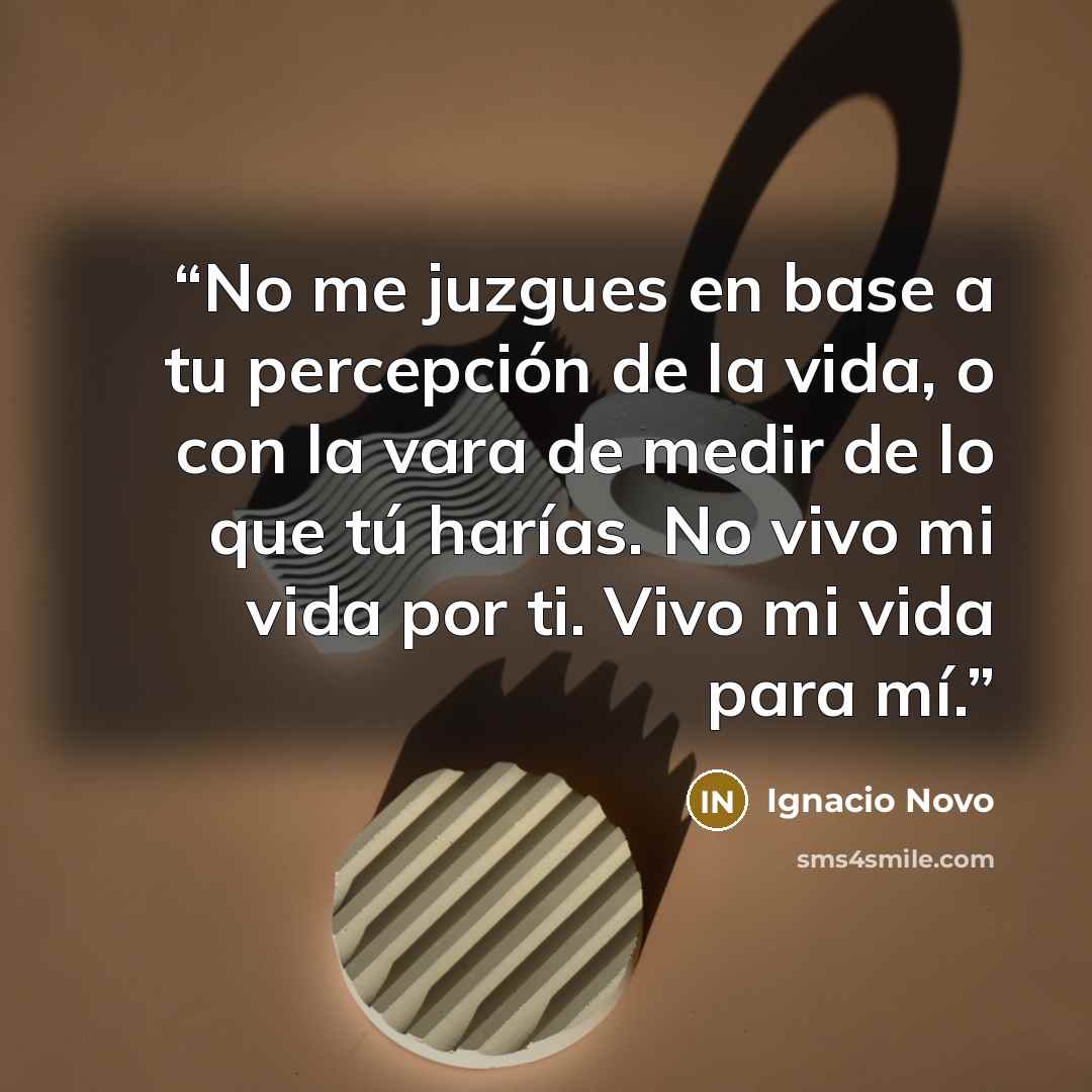 “No me juzgues en base a tu percepción de la vida, o con la vara de medir de lo que tú harías. No vivo mi vida por ti. Vivo mi vida para mí.” quote by Ignacio Novo