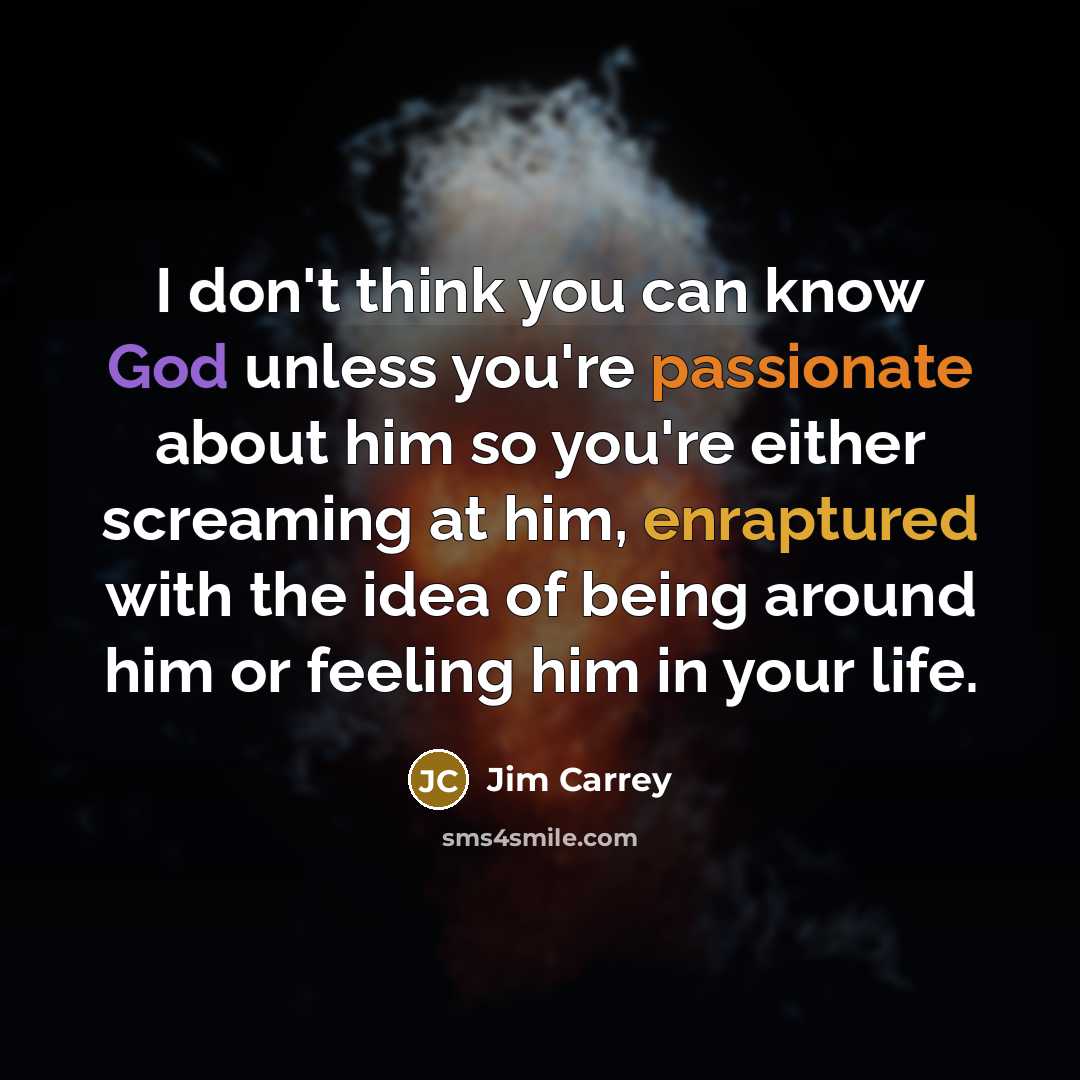 “I don't think you can know God unless you're passionate about him so you're either screaming at him, enraptured with the idea of being around him or feeling him in your life.” quote by Jim Carrey