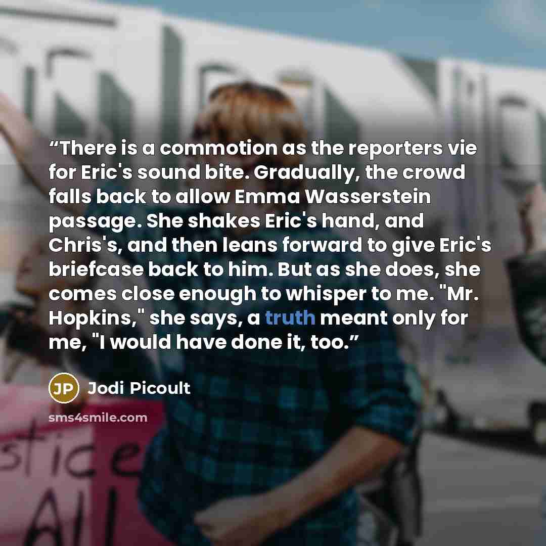 “There is a commotion as the reporters vie for Eric's sound bite. Gradually, the crowd falls back to allow Emma Wasserstein passage. She shakes Eric's hand, and Chris's, and then leans forward to give Eric's briefcase back to him. But as she does, she comes close enough to whisper to me. "Mr…” quote by Jodi Picoult