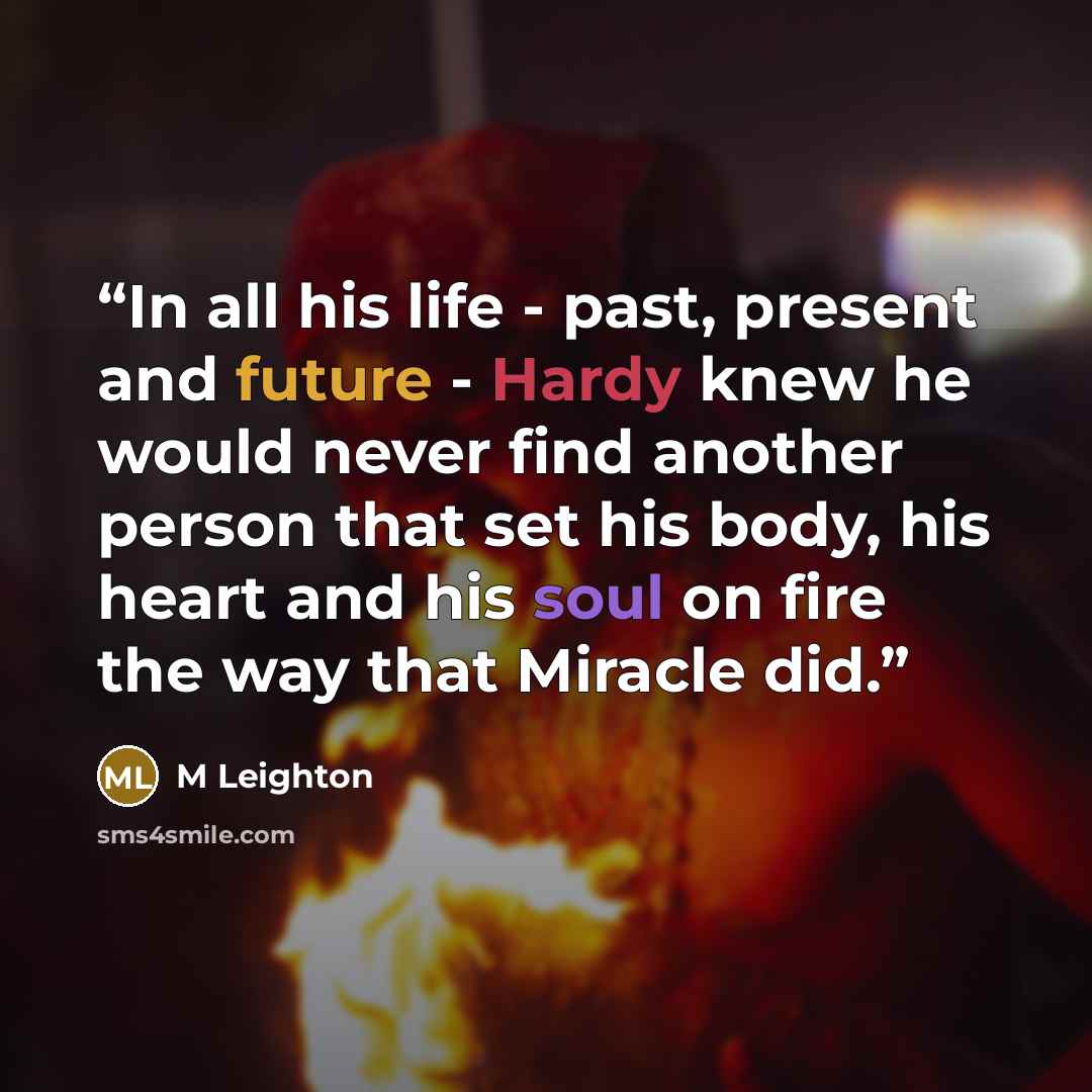 “In all his life - past, present and future - Hardy knew he would never find another person that set his body, his heart and his soul on fire the way that Miracle did.” quote by M Leighton