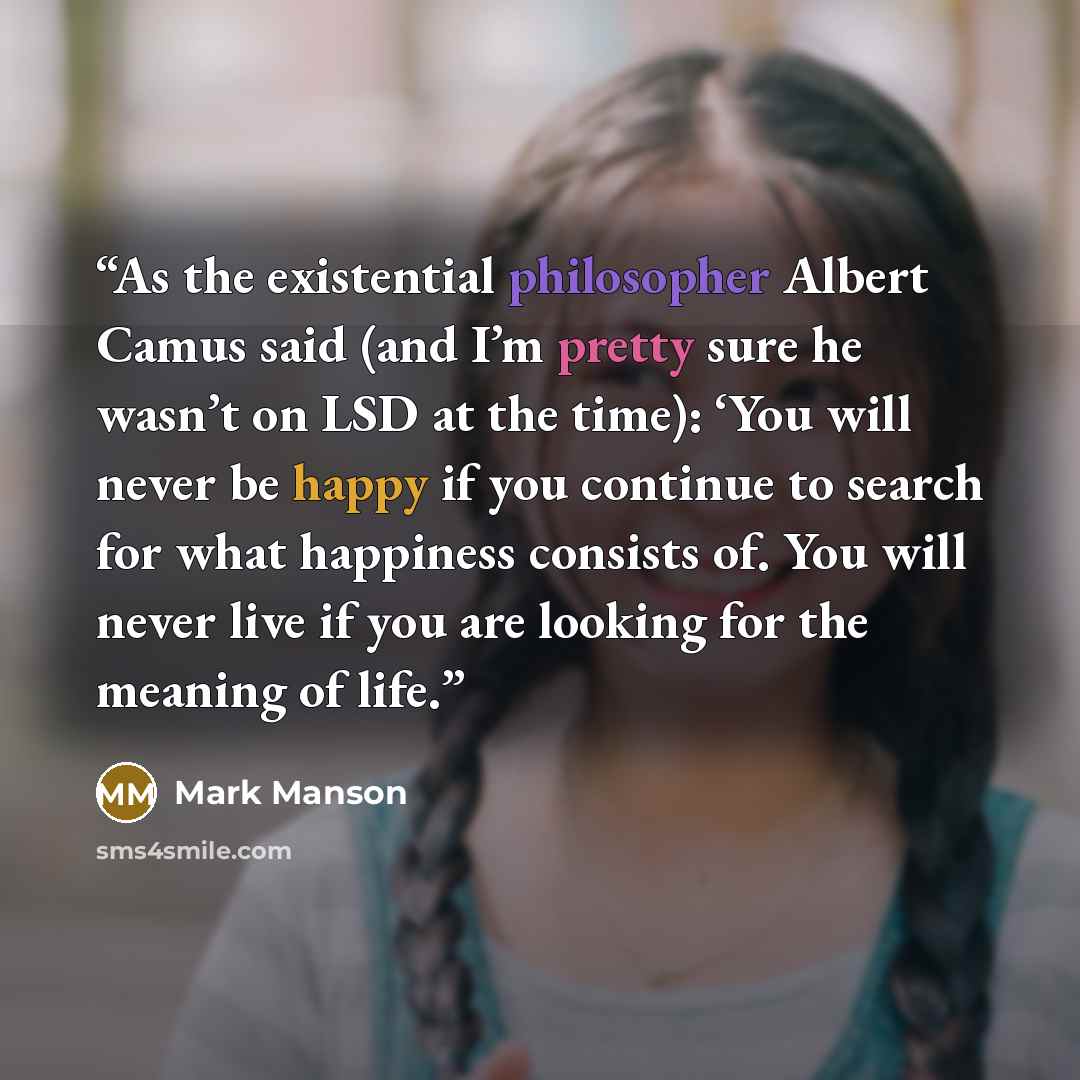 “As the existential philosopher Albert Camus said (and I’m pretty sure he wasn’t on LSD at the time): ‘You will never be happy if you continue to search for what happiness consists of. You will never live if you are looking for the meaning of life.” quote by Mark Manson