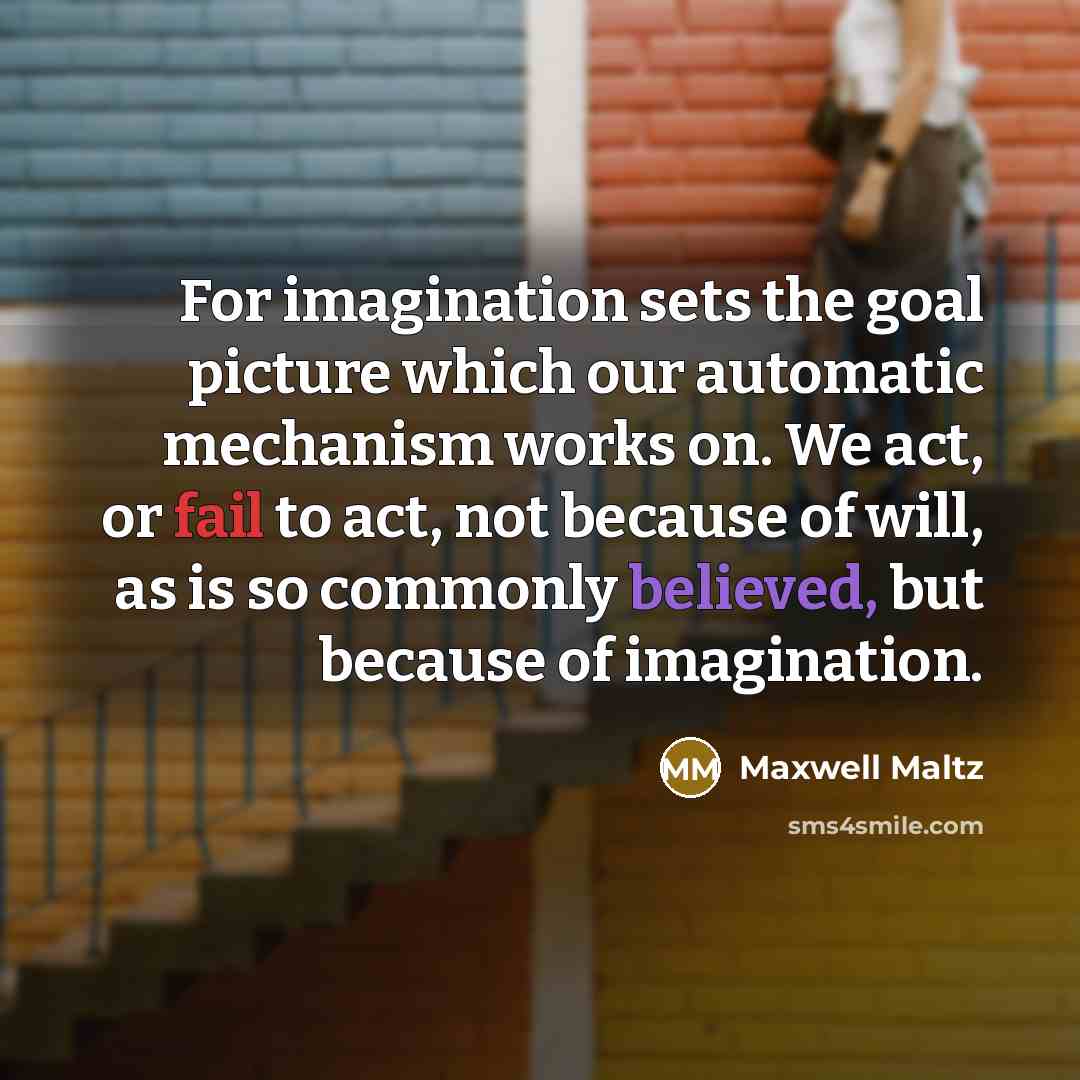 “For imagination sets the goal picture which our automatic mechanism works on. We act, or fail to act, not because of will, as is so commonly believed, but because of imagination.” quote by Maxwell Maltz