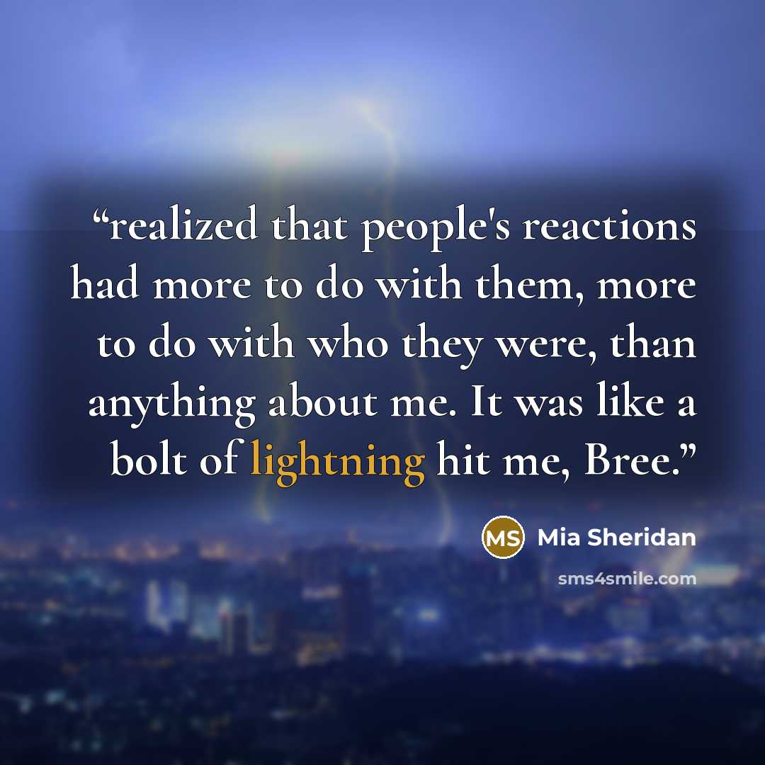 “realized that people's reactions had more to do with them, more to do with who they were, than anything about me. It was like a bolt of lightning hit me, Bree.” quote by Mia Sheridan