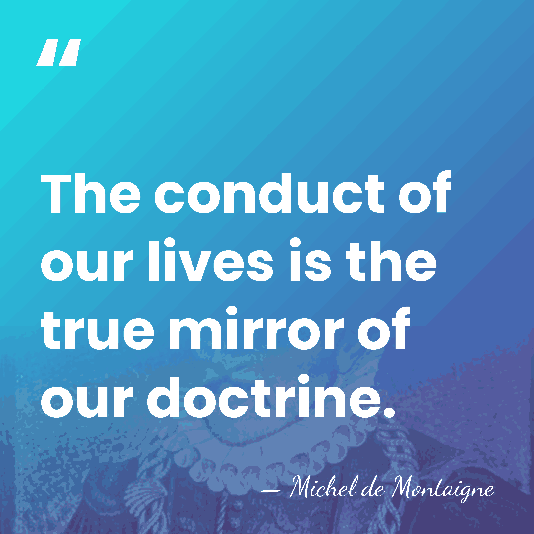 The conduct of our lives is the true mirror of our doctrine. - Michel de Montaigne