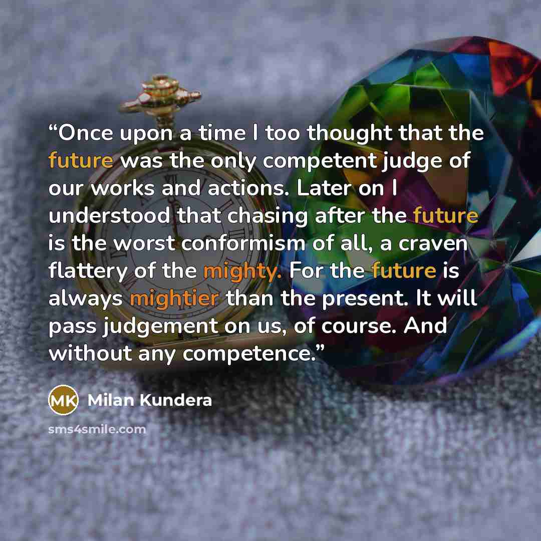 “Once upon a time I too thought that the future was the only competent judge of our works and actions. Later on I understood that chasing after the future is the worst conformism of all, a craven flattery of the mighty. For the future is always mightier than the present. It will pass judgement on…” quote by Milan Kundera