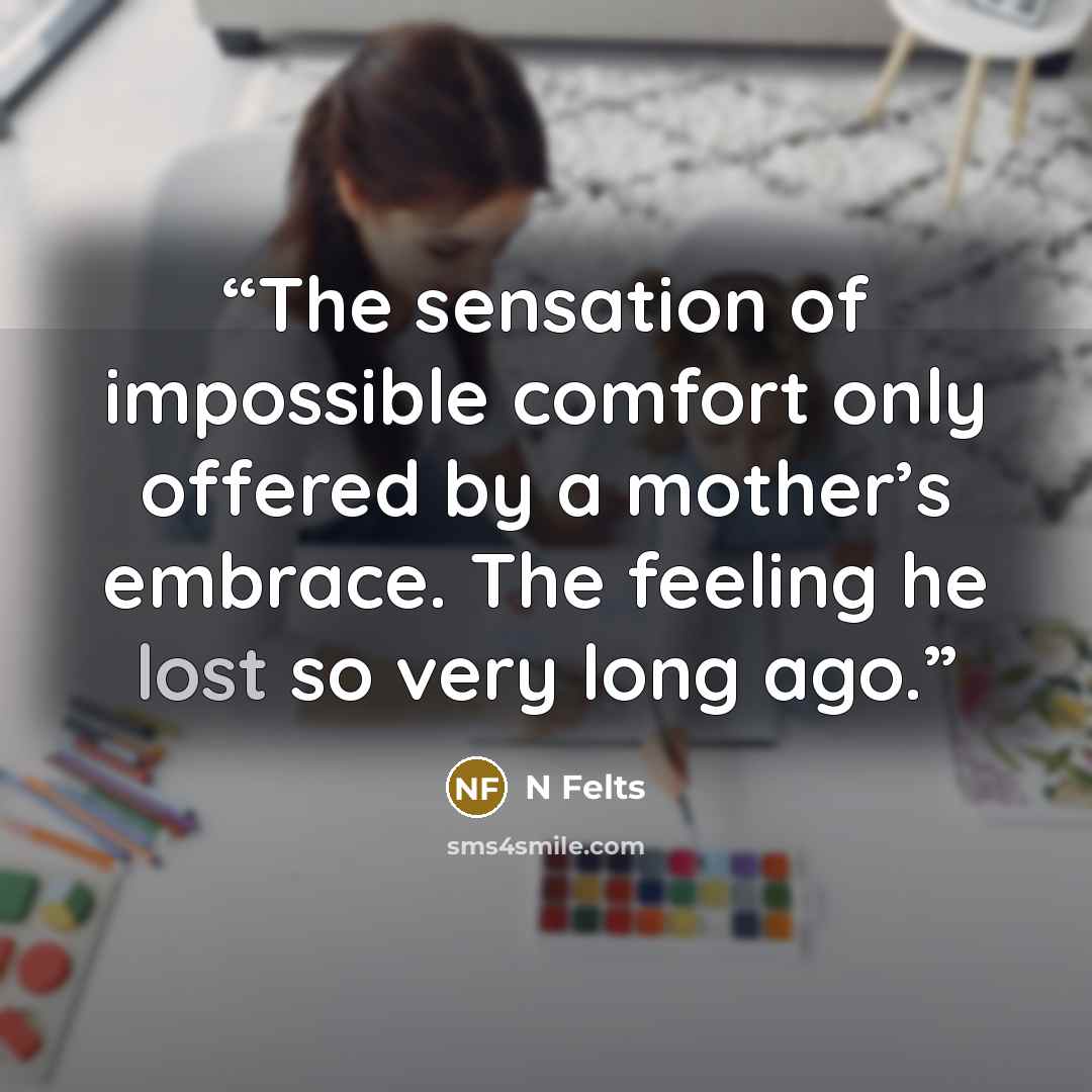 “The sensation of impossible comfort only offered by a mother’s embrace. The feeling he lost so very long ago.” quote by N Felts