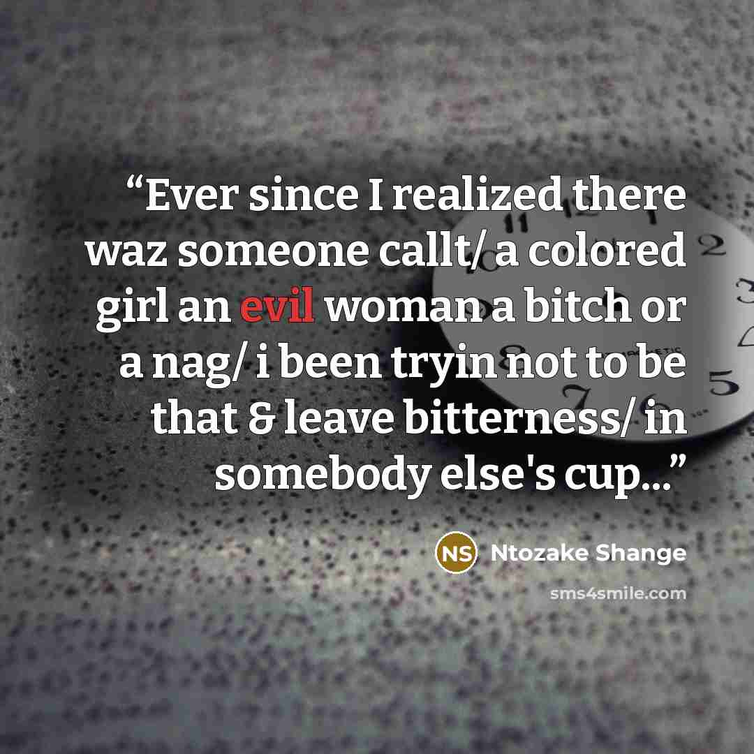 “Ever since I realized there waz someone callt/ a colored girl an evil woman a bitch or a nag/ i been tryin not to be that & leave bitterness/ in somebody else's cup...” quote by Ntozake Shange