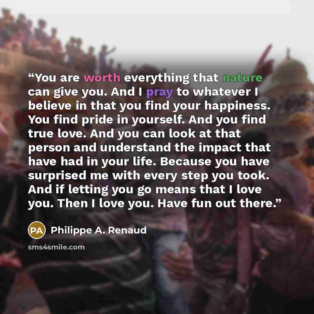 “You are worth everything that nature can give you. And I pray to whatever I believe in that you find your happiness. You find pride in yourself. And you find true love. And you can look at that person and understand the impact that have had in your life. Because you have surprised me with every…” quote by Philippe A. Renaud