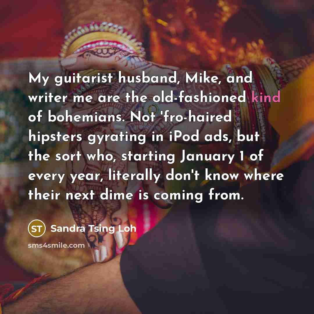 “My guitarist husband, Mike, and writer me are the old-fashioned kind of bohemians. Not 'fro-haired hipsters gyrating in iPod ads, but the sort who, starting January 1 of every year, literally don't know where their next dime is coming from.” quote by Sandra Tsing Loh