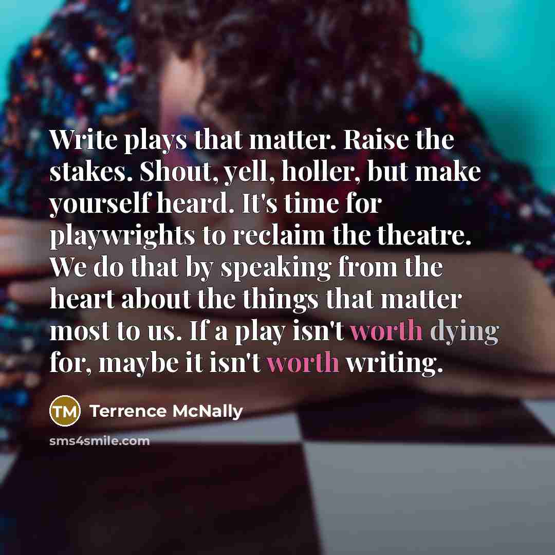 “Write plays that matter. Raise the stakes. Shout, yell, holler, but make yourself heard. It's time for playwrights to reclaim the theatre. We do that by speaking from the heart about the things that matter most to us. If a play isn't worth dying for, maybe it isn't worth writing.” quote by Terrence McNally