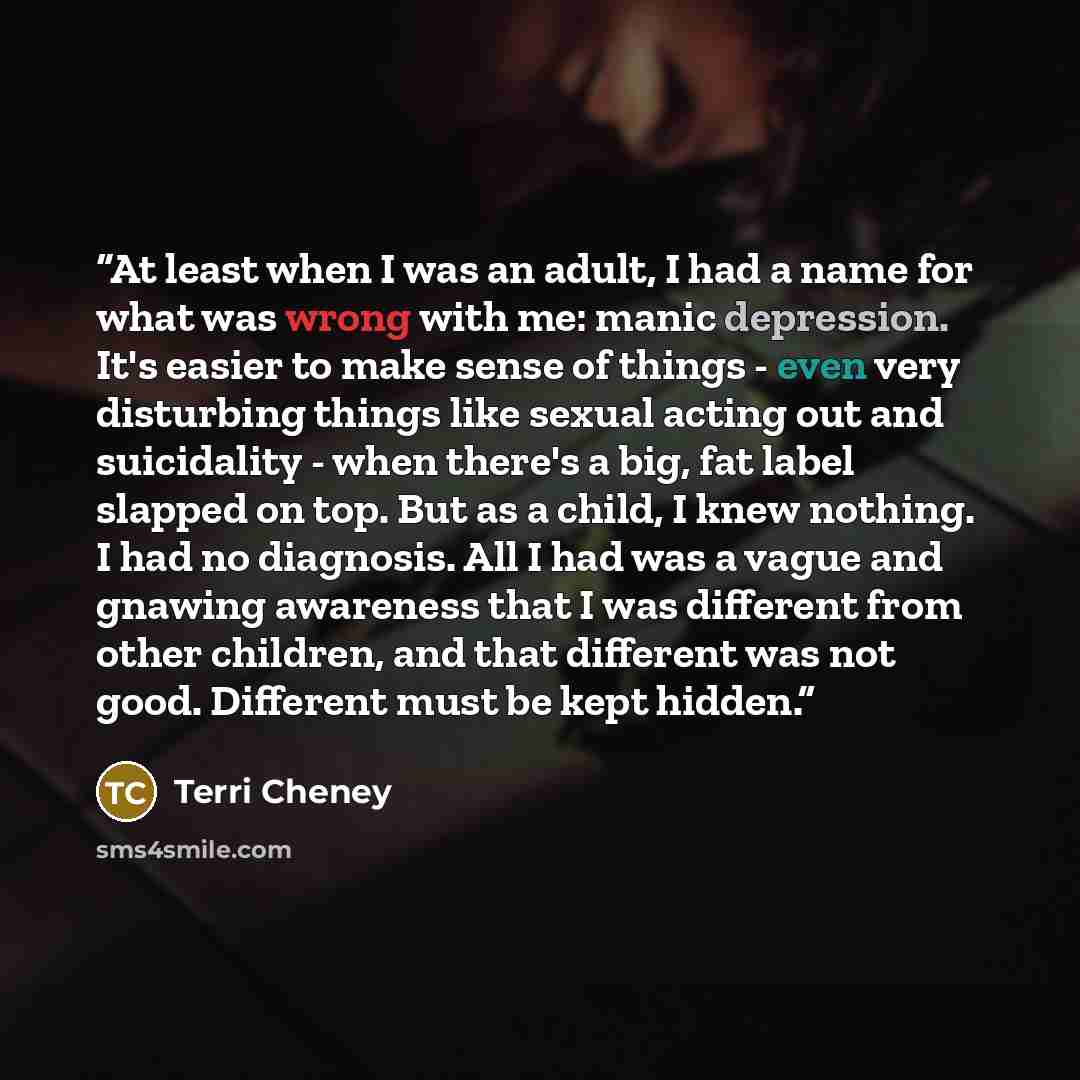“At least when I was an adult, I had a name for what was wrong with me: manic depression. It's easier to make sense of things - even very disturbing things like sexual acting out and suicidality - when there's a big, fat label slapped on top. But as a child, I knew nothing. I had no diagnosis. All…” quote by Terri Cheney