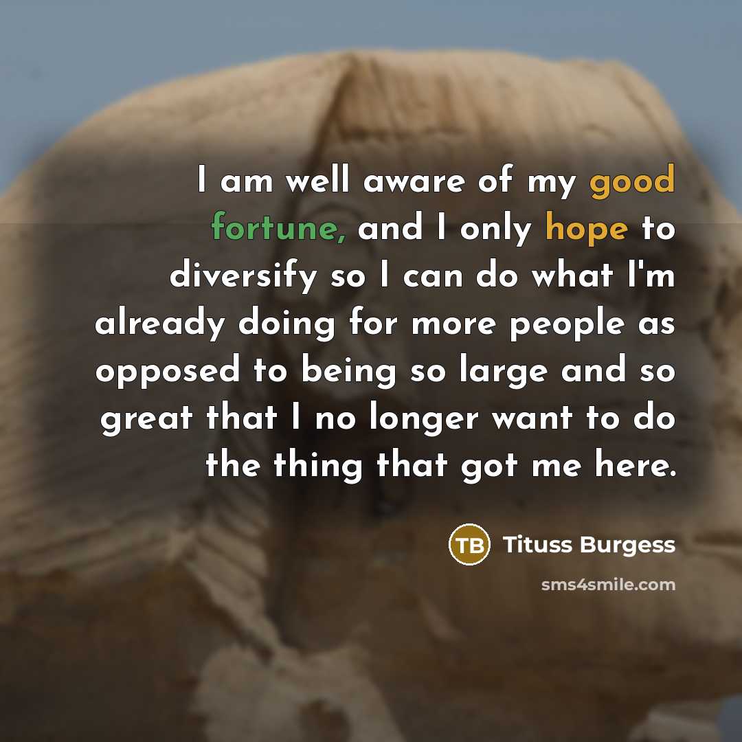 “I am well aware of my good fortune, and I only hope to diversify so I can do what I'm already doing for more people as opposed to being so large and so great that I no longer want to do the thing that got me here.” quote by Tituss Burgess