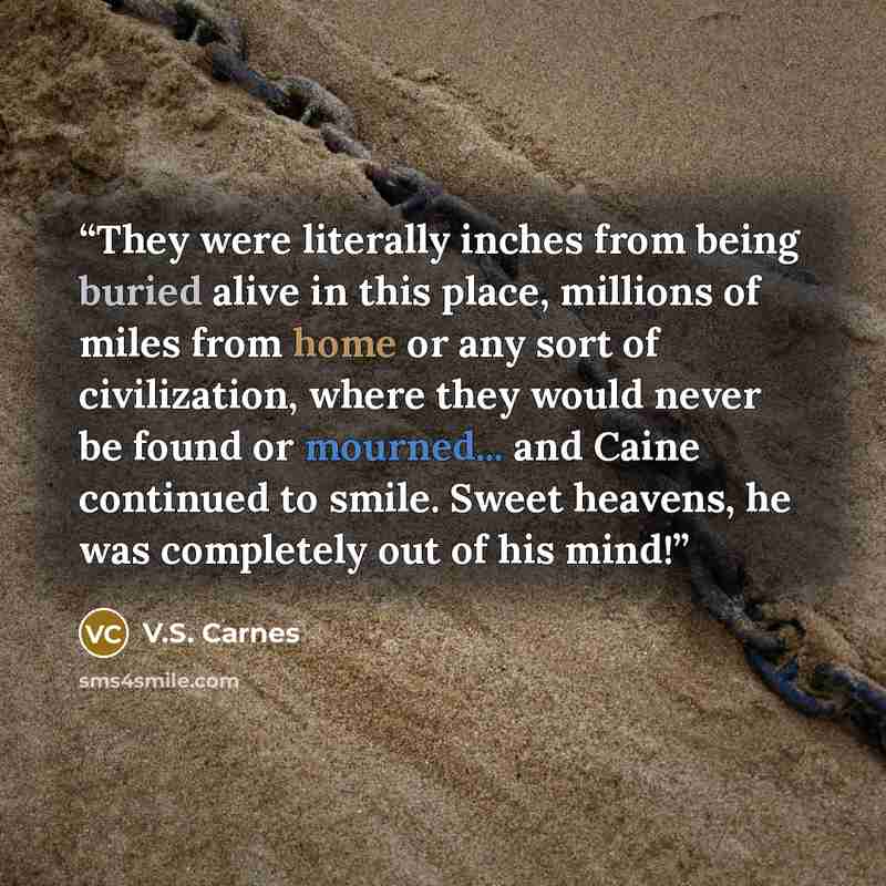 “They were literally inches from being buried alive in this place, millions of miles from home or any sort of civilization, where they would never be found or mourned... and Caine continued to smile. Sweet heavens, he was completely out of his mind!” quote by V.S. Carnes