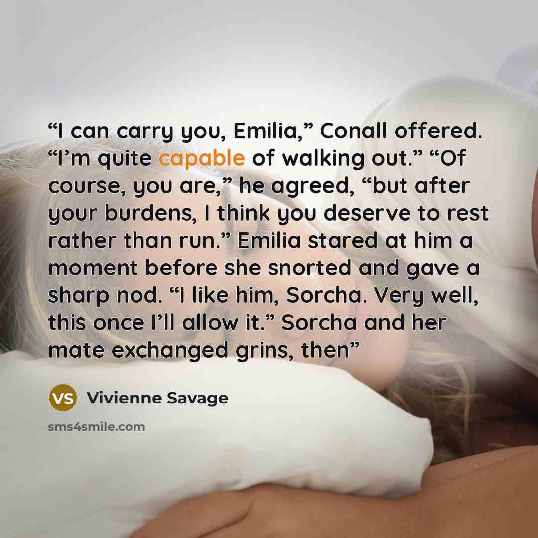 “I can carry you, Emilia,” Conall offered. “I’m quite capable of walking out.” “Of course, you are,” he agreed, “but after your burdens, I think you deserve to rest rather than run.” Emilia stared at him a moment before she snorted and gave a sharp nod. “I like him, Sorcha. Very well, this once…” quote by Vivienne Savage