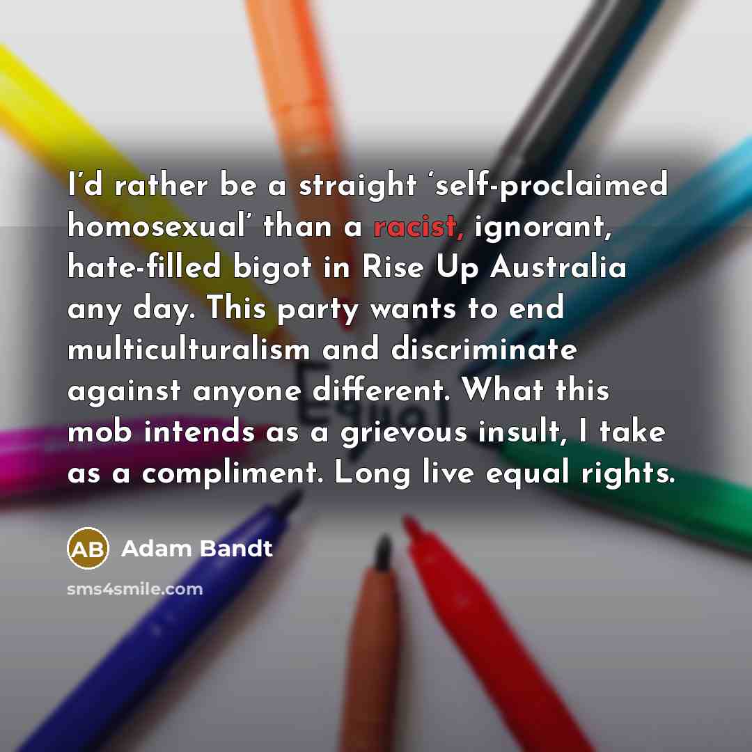“I’d rather be a straight ‘self-proclaimed homosexual’ than a racist, ignorant, hate-filled bigot in Rise Up Australia any day. This party wants to end multiculturalism and discriminate against anyone different. What this mob intends as a grievous insult, I take as a compliment. Long live equal…” quote by Adam Bandt