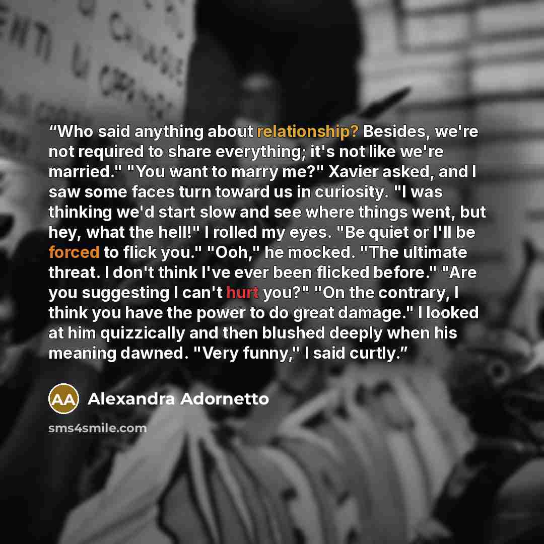 “Who said anything about relationship? Besides, we're not required to share everything; it's not like we're married." "You want to marry me?" Xavier asked, and I saw some faces turn toward us in curiosity. "I was thinking we'd start slow and see where things went, but hey, what the hell!" I rolled…” quote by Alexandra Adornetto