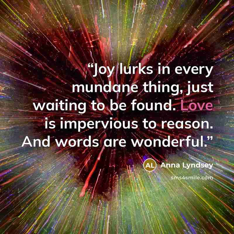 “Joy lurks in every mundane thing, just waiting to be found. Love is impervious to reason. And words are wonderful.” quote by Anna Lyndsey