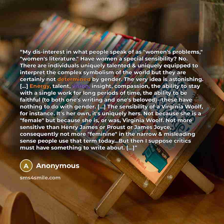 “My dis-interest in what people speak of as "women's problems," "women's literature." Have women a special sensibility? No. There are individuals uniquely talented & uniquely equipped to interpret the complex symbolism of the world but they are certainly not determined by gender. The very idea is…” quote by Anonymous