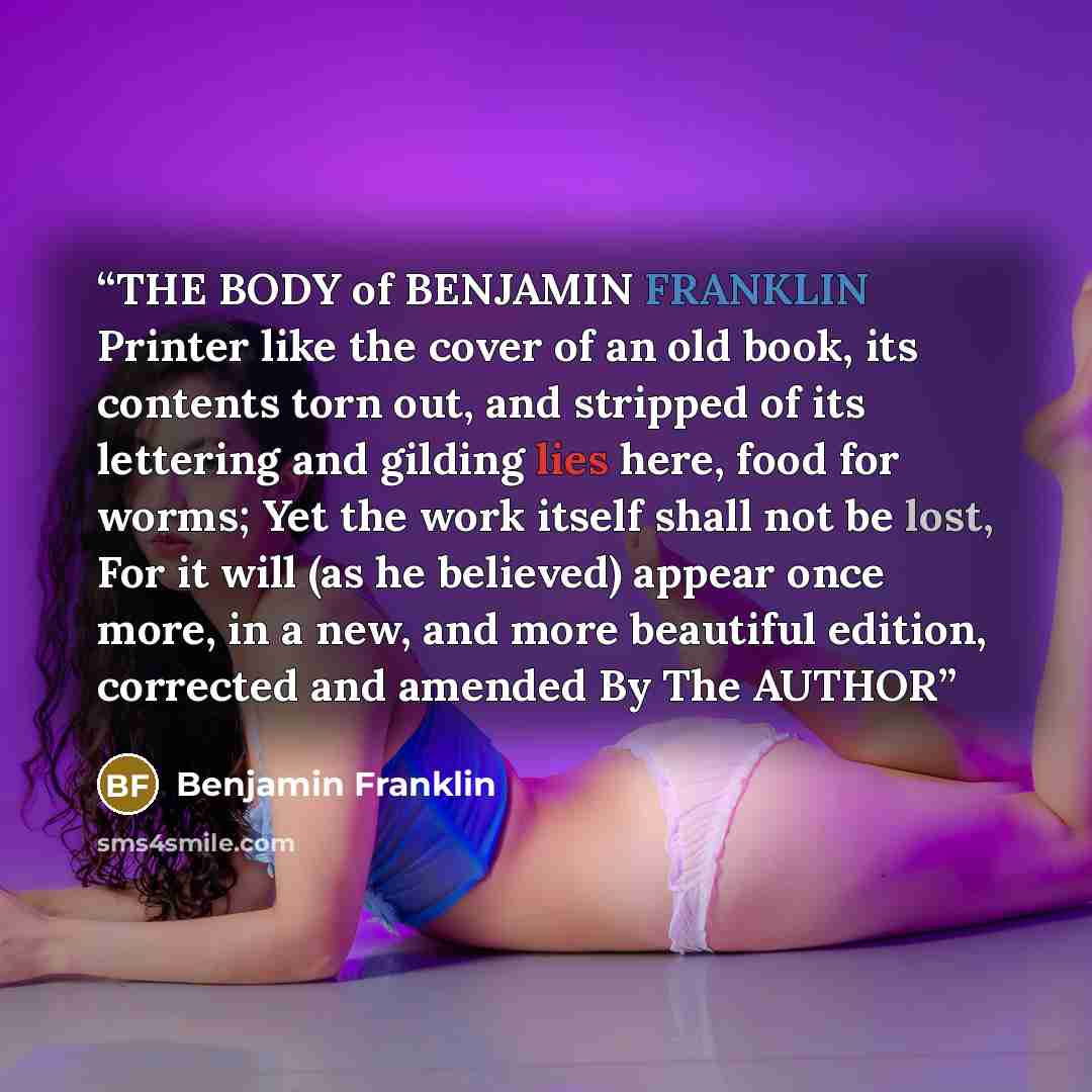 “THE BODY of BENJAMIN FRANKLIN Printer like the cover of an old book, its contents torn out, and stripped of its lettering and gilding lies here, food for worms; Yet the work itself shall not be lost, For it will (as he believed) appear once more, in a new, and more beautiful edition, corrected and…” quote by Benjamin Franklin