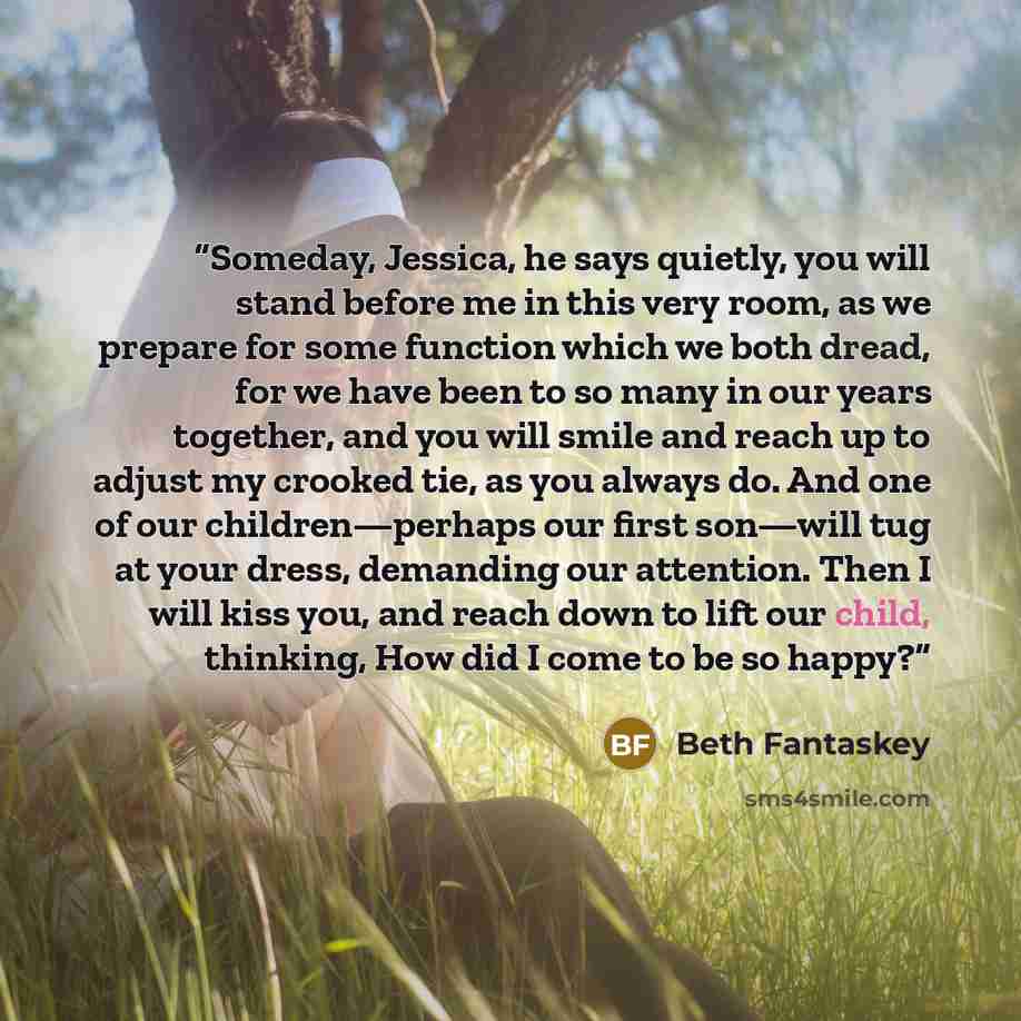 “Someday, Jessica, he says quietly, you will stand before me in this very room, as we prepare for some function which we both dread, for we have been to so many in our years together, and you will smile and reach up to adjust my crooked tie, as you always do. And one of our children—perhaps our…” quote by Beth Fantaskey