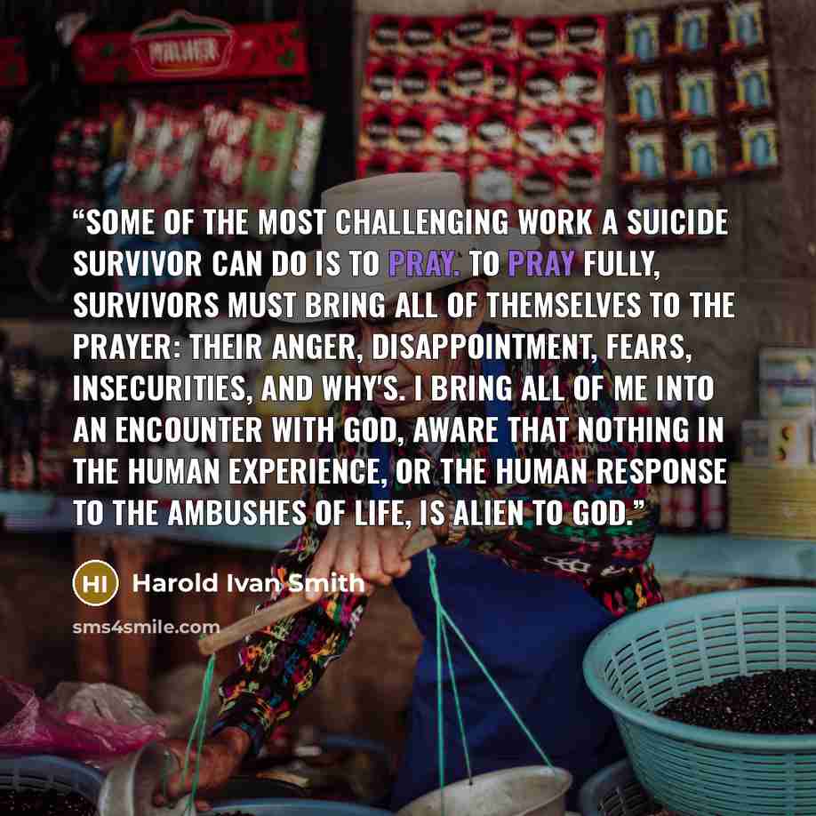 “Some of the most challenging work a suicide survivor can do is to pray. To pray fully, survivors must bring all of themselves to the prayer: their anger, disappointment, fears, insecurities, and why's. I bring all of me into an encounter with God, aware that nothing in the human experience, or the…” quote by Harold Ivan Smith