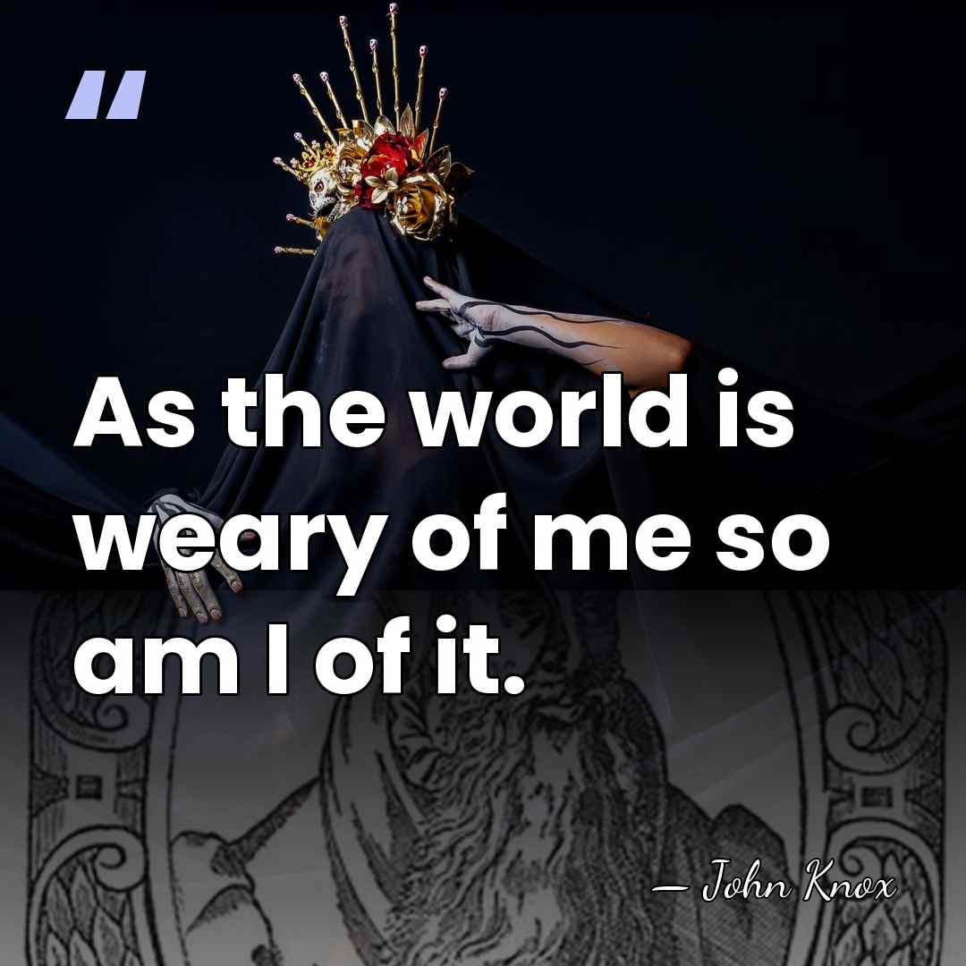 As the world is weary of me so am I of it. - John Knox