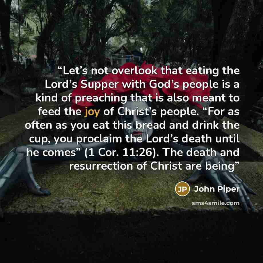 “Let’s not overlook that eating the Lord’s Supper with God’s people is a kind of preaching that is also meant to feed the joy of Christ’s people. “For as often as you eat this bread and drink the cup, you proclaim the Lord’s death until he comes” (1 Cor. 11:26). The death and resurrection of Christ…” quote by John Piper
