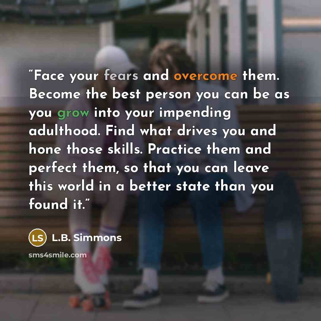 “Face your fears and overcome them. Become the best person you can be as you grow into your impending adulthood. Find what drives you and hone those skills. Practice them and perfect them, so that you can leave this world in a better state than you found it.” quote by L.B. Simmons
