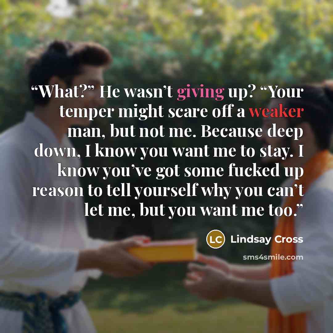“What?” He wasn’t giving up? “Your temper might scare off a weaker man, but not me. Because deep down, I know you want me to stay. I know you’ve got some fucked up reason to tell yourself why you can’t let me, but you want me too.” quote by Lindsay Cross