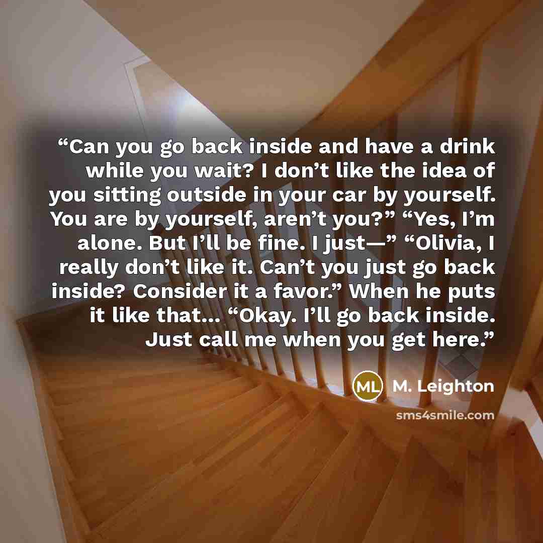 “Can you go back inside and have a drink while you wait? I don’t like the idea of you sitting outside in your car by yourself. You are by yourself, aren’t you?” “Yes, I’m alone. But I’ll be fine. I just—” “Olivia, I really don’t like it. Can’t you just go back inside? Consider it a favor.” When he…” quote by M. Leighton