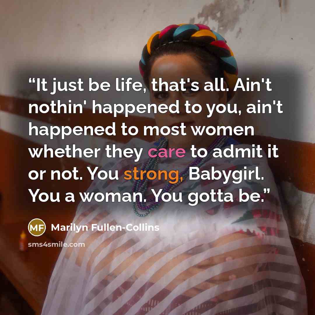 “It just be life, that's all. Ain't nothin' happened to you, ain't happened to most women whether they care to admit it or not. You strong, Babygirl. You a woman. You gotta be.” quote by Marilyn Fullen-Collins