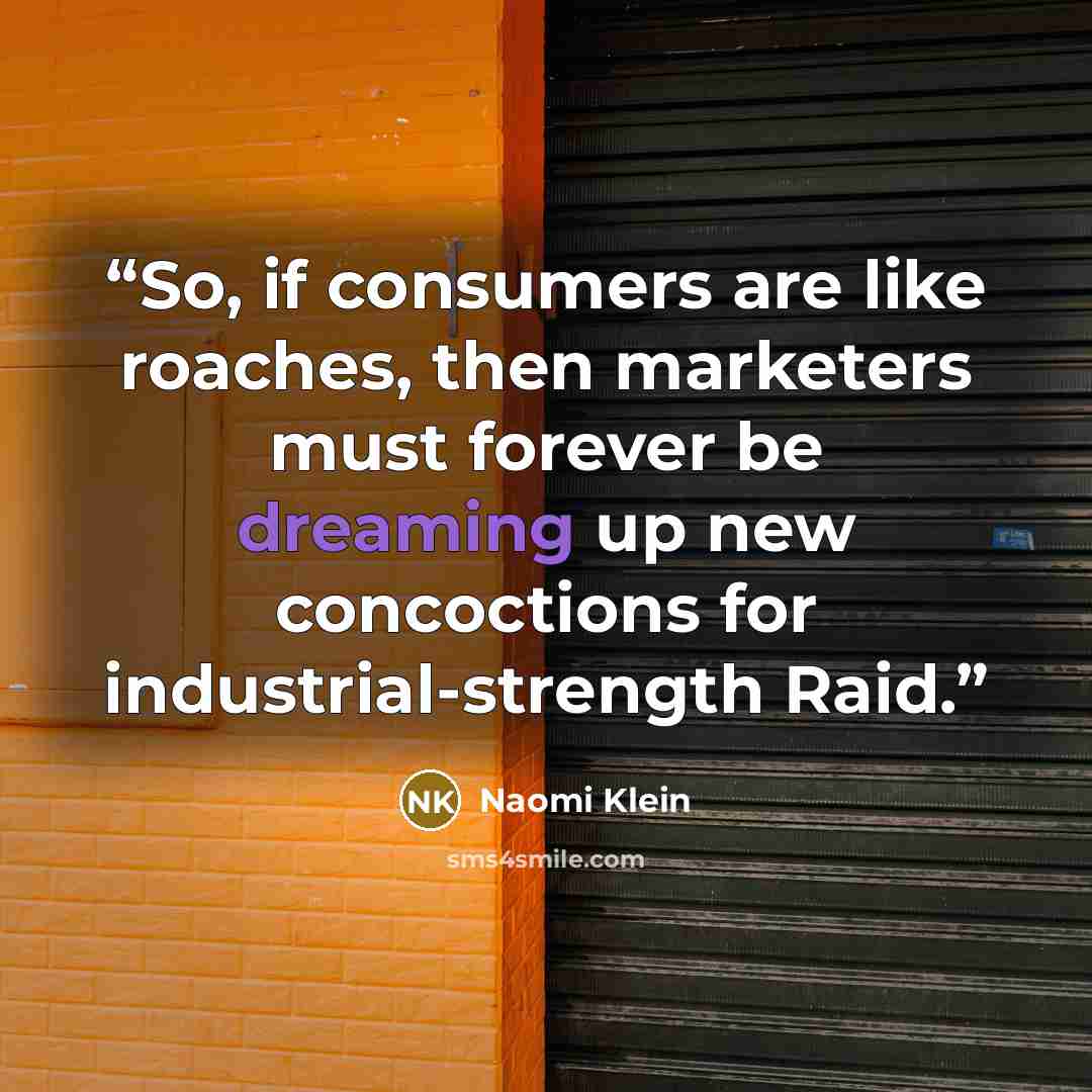 “So, if consumers are like roaches, then marketers must forever be dreaming up new concoctions for industrial-strength Raid.” quote by Naomi Klein
