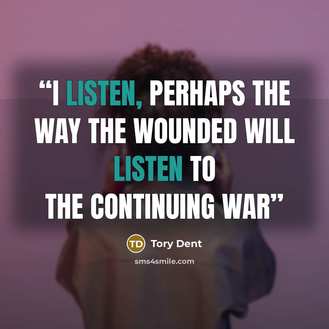 “I listen, perhaps the way the wounded will listen to the continuing war” quote by Tory Dent