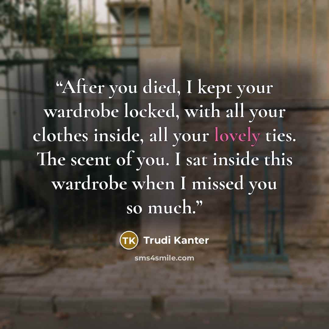 “After you died, I kept your wardrobe locked, with all your clothes inside, all your lovely ties. The scent of you. I sat inside this wardrobe when I missed you so much.” quote by Trudi Kanter