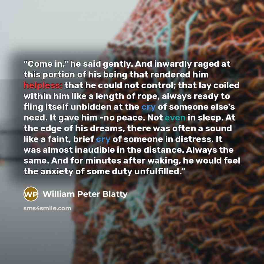 “Come in," he said gently. And inwardly raged at this portion of his being that rendered him helpless; that he could not control; that lay coiled within him like a length of rope, always ready to fling itself unbidden at the cry of someone else's need. It gave him -no peace. Not even in sleep. At…” quote by William Peter Blatty